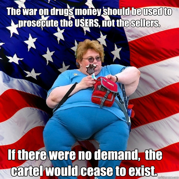 The war on drugs money should be used to prosecute the USERS, not the sellers.  If there were no demand,  the cartel would cease to exist.  Asinine American fat obese red state republican lady meme