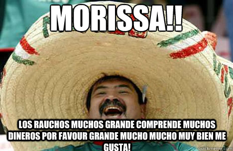 MORISSA!! LOS RAUCHOS MUCHOS GRANDE COMPRENDE MUCHOS DINEROS POR FAVOUR GRANDE MUCHO MUCHO MUY BIEN ME GUSTA!  Merry mexican