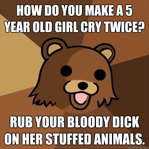 HOw do you make a 5 year old girl cry twice? Rub your bloody dick on her stuffed animals.  Pedobear