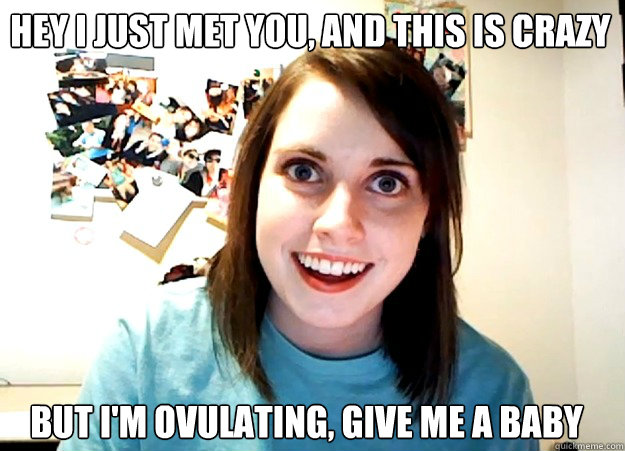 Hey I just met you, and this is crazy but i'm ovulating, give me a baby - Hey I just met you, and this is crazy but i'm ovulating, give me a baby  Overly Attached Girlfriend