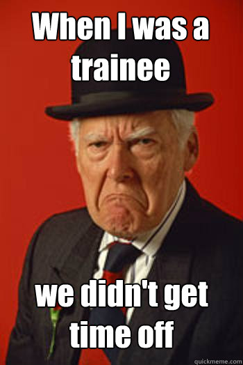 When I was a trainee we didn't get time off  Pissed old guy