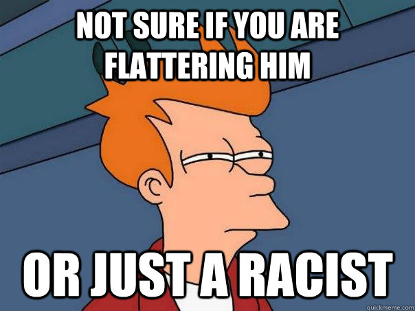 Not sure if you are flattering him Or just a racist  Futurama Fry