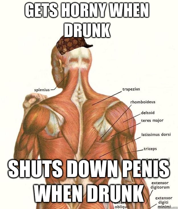 Gets horny when drunk Shuts down penis when drunk   Scumbag body