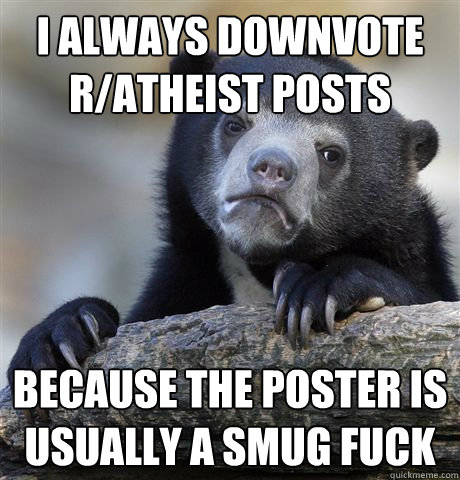 I always downvote r/atheist posts Because the poster is usually a smug fuck  Confession Bear