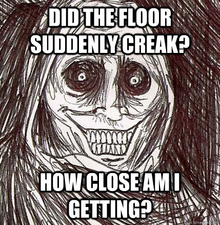 Did the floor suddenly creak? How close am I getting?  Horrifying Houseguest