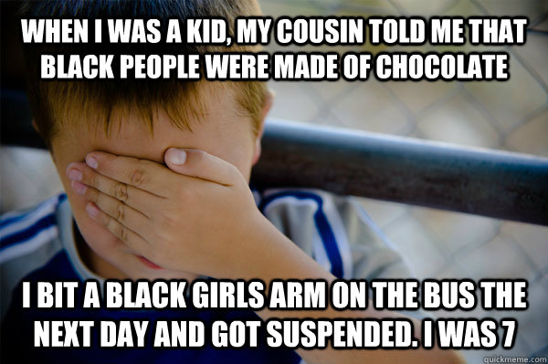 WHEN I WAS A KID, MY COUSIN TOLD ME THAT BLACK PEOPLE WERE MADE OF CHOCOLATE I BIT A BLACK GIRLS ARM ON THE BUS THE NEXT DAY AND GOT SUSPENDED. I WAS 7  Confession kid