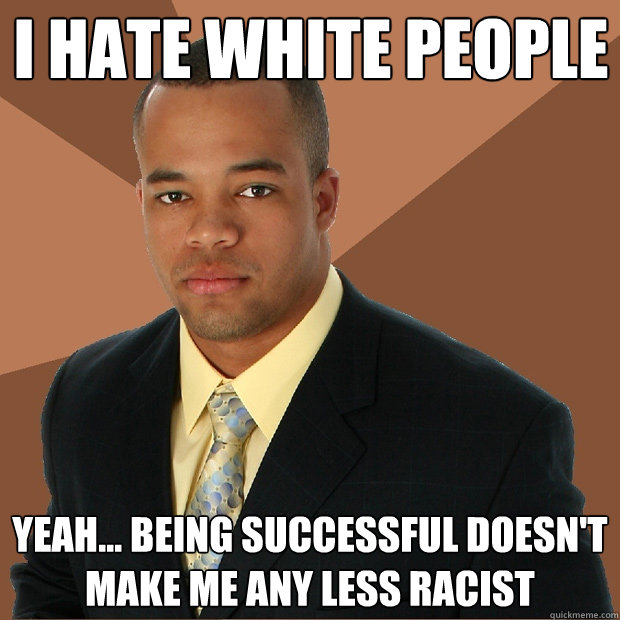 I hate white people yeah... being successful doesn't make me any less racist  Successful Black Man