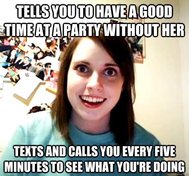 Tells you to have a good time at a party without her Texts and calls you every five minutes to see what you're doing - Tells you to have a good time at a party without her Texts and calls you every five minutes to see what you're doing  Overly Attached Girlfriend