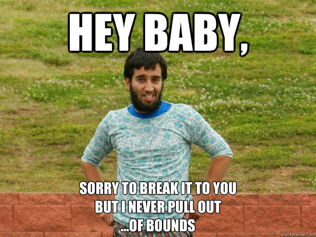 Hey Baby, sorry to break it to you 
but i never pull out
...of bounds  Ultimate Ari