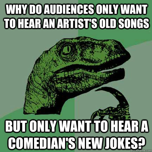 Why do audiences only want to hear an artist's old songs but only want to hear a comedian's new jokes? - Why do audiences only want to hear an artist's old songs but only want to hear a comedian's new jokes?  Philosoraptor