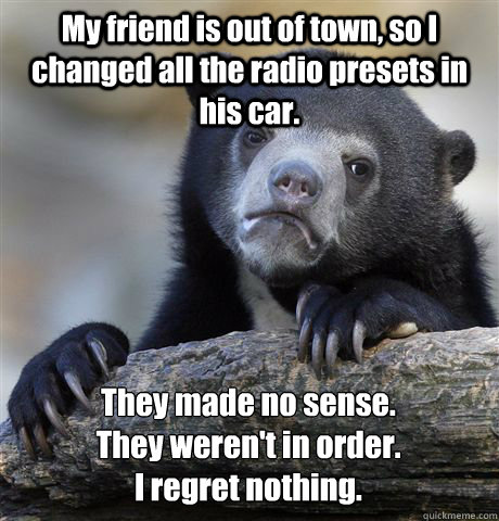 My friend is out of town, so I changed all the radio presets in his car. They made no sense. 
They weren't in order. 
I regret nothing. - My friend is out of town, so I changed all the radio presets in his car. They made no sense. 
They weren't in order. 
I regret nothing.  Confession Bear