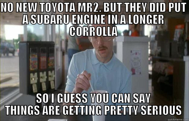 SCION FRS - NO NEW TOYOTA MR2. BUT THEY DID PUT A SUBARU ENGINE IN A LONGER CORROLLA SO I GUESS YOU CAN SAY THINGS ARE GETTING PRETTY SERIOUS Things are getting pretty serious