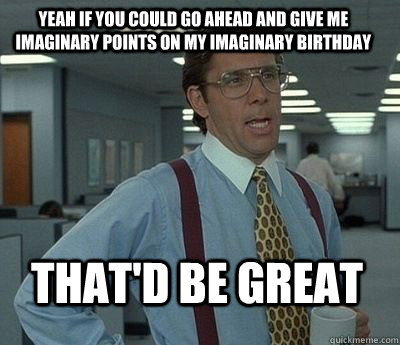 Yeah if you could go ahead and give me imaginary points on my imaginary birthday That'd be great  Bill Lumbergh