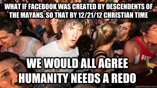 What if Facebook was created by descendents of the Mayans, so that by 12/21/12 Christian time We would all agree humanity needs a redo   Sudden Clarity Clarence