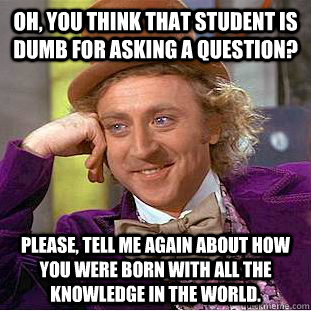 Oh, you think that student is dumb for asking a question? Please, tell me again about how you were born with all the knowledge in the world.  Condescending Wonka