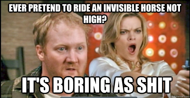 EVER pretend to ride an invisible horse NOT HIGH?  it's boring as shit  