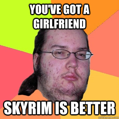 You've got a girlfriend Skyrim is better  Butthurt Dweller