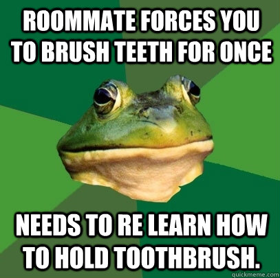 Roommate forces you to brush teeth for once  Needs to re learn how to hold toothbrush.  Foul Bachelor Frog