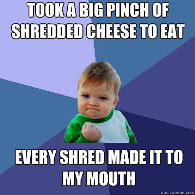 Took a big pinch of shredded cheese to eat Every shred made it to my mouth  Success Baby