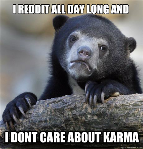 i reddit all day long and  I dont care about Karma  Confession Bear