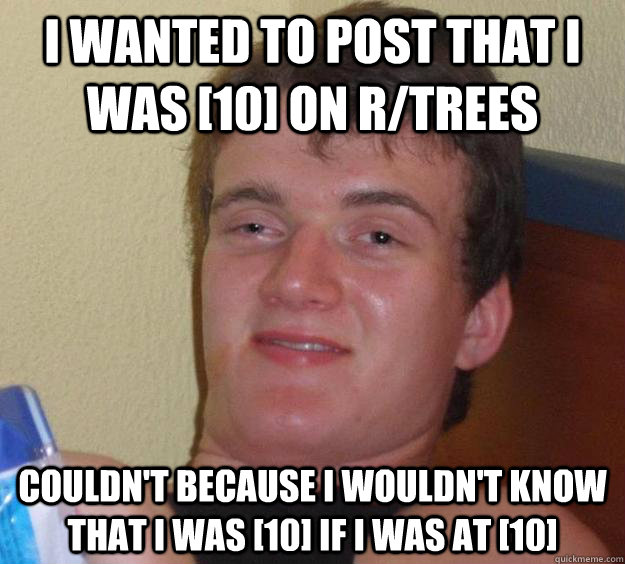 I wanted to post that I was [10] on r/trees Couldn't because I wouldn't know that I was [10] if I was at [10]  10 Guy