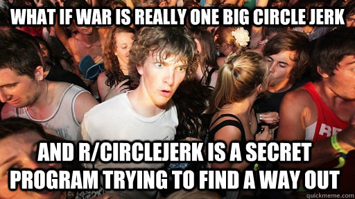 What if War is really one big circle jerk and r/circlejerk is a secret program trying to find a way out - What if War is really one big circle jerk and r/circlejerk is a secret program trying to find a way out  Sudden Clarity Clarence