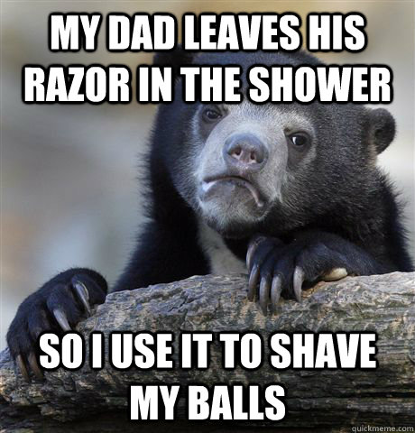 my dad leaves his razor in the shower so I use it to shave my balls  Confession Bear