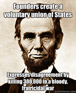 Founders create a voluntary union of States
 Expresses disagreement by killing 300,000 in a bloody, fratricidal war - Founders create a voluntary union of States
 Expresses disagreement by killing 300,000 in a bloody, fratricidal war  Scumbag Abraham Lincoln