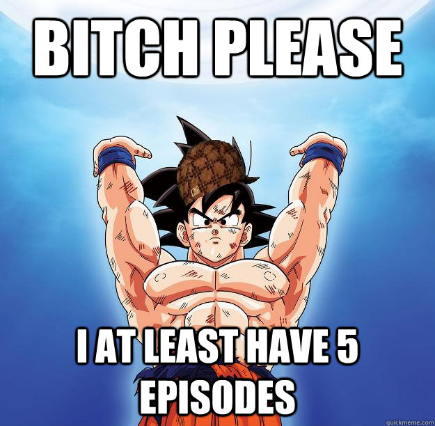 Bitch please I at least have 5 episodes  Scumbag Goku