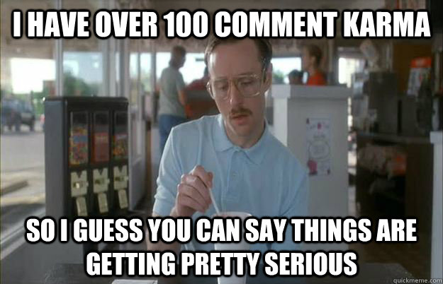 I have over 100 comment karma So I guess you can say things are getting pretty serious  Things are getting pretty serious