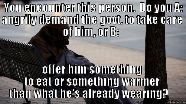  YOU ENCOUNTER THIS PERSON.  DO YOU A: ANGRILY DEMAND THE GOVT. TO TAKE CARE OF HIM, OR B:  OFFER HIM SOMETHING TO EAT OR SOMETHING WARMER THAN WHAT HE'S ALREADY WEARING?    Misc