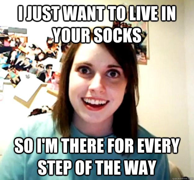 I just want to live in your socks so i'm there for every step of the way - I just want to live in your socks so i'm there for every step of the way  Overly Attached Girlfriend