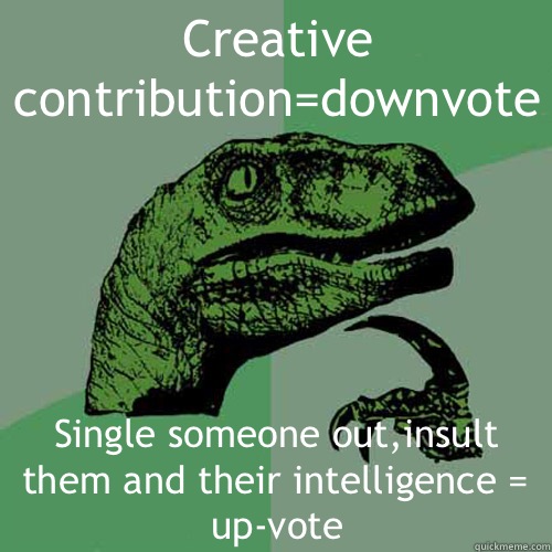 Creative contribution=downvote Single someone out,insult them and their intelligence = up-vote  Philosoraptor