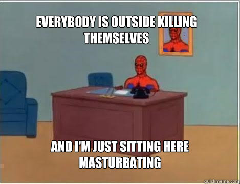 Everybody is outside killing themselves And I'm just sitting here masturbating  