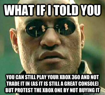 What if I told you You can still play your xbox 360 and not trade it in (as it is still a great console) but protest the xbox one by not buying it  What if I told you