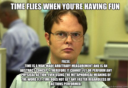 Time flies when you're having fun FALSE.  
Time is a man-made arbitrary measurement and is an abstract concept, therefore it cannot fly or perform any physical action. Even using the metaphorical meaning of the word fly, time does not get any faster regar - Time flies when you're having fun FALSE.  
Time is a man-made arbitrary measurement and is an abstract concept, therefore it cannot fly or perform any physical action. Even using the metaphorical meaning of the word fly, time does not get any faster regar  Schrute