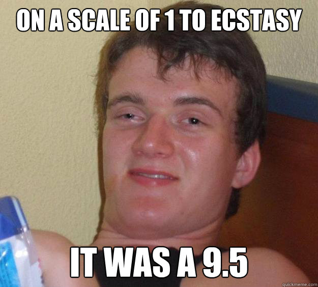 On a scale of 1 to ecstasy It was a 9.5  10 Guy