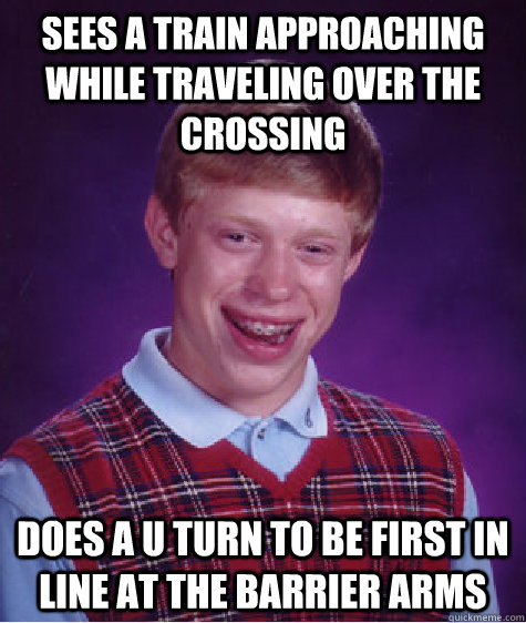 Sees a train approaching while traveling over the crossing Does a U turn to be first in line at the barrier arms  Bad Luck Brian