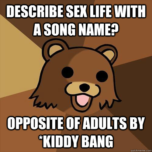 describe sex life with a song name? Opposite of adults by *kiddy bang - describe sex life with a song name? Opposite of adults by *kiddy bang  Pedobear