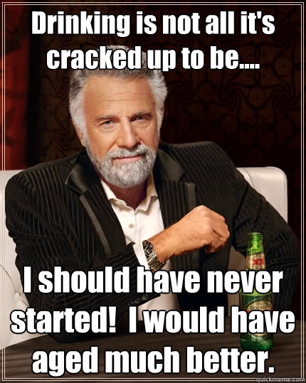 Drinking is not all it's cracked up to be.... I should have never started!  I would have aged much better. - Drinking is not all it's cracked up to be.... I should have never started!  I would have aged much better.  The Most Interesting Man In The World