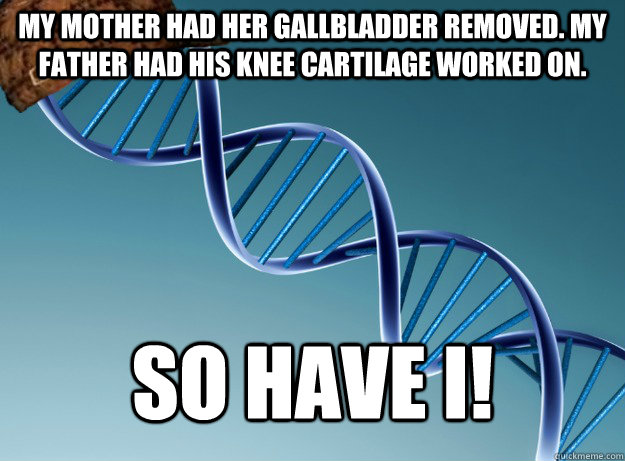 My mother had her gallbladder removed. My father had his knee cartilage worked on. So have I!  Scumbag Genetics