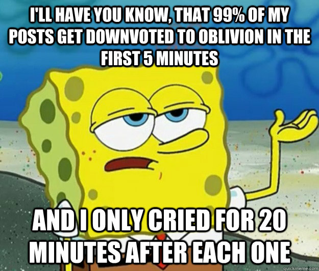 I'll have you know, that 99% of my posts get downvoted to oblivion in the first 5 minutes And I only cried for 20 minutes after each one - I'll have you know, that 99% of my posts get downvoted to oblivion in the first 5 minutes And I only cried for 20 minutes after each one  Tough Spongebob