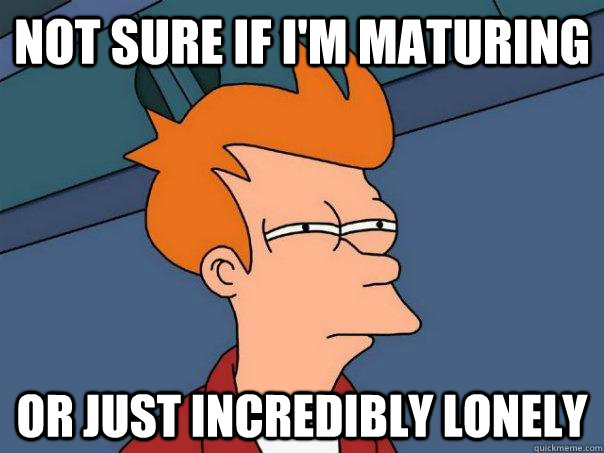 Not sure if I'm maturing Or just incredibly lonely  Futurama Fry