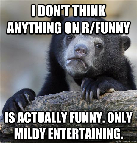 I don't think anything on r/funny is actually funny. only mildy entertaining.  Confession Bear