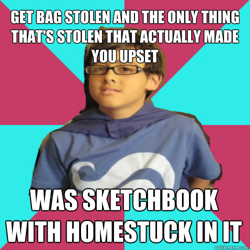 get bag stolen and the only thing that's stolen that actually made you upset was sketchbook with Homestuck in it - get bag stolen and the only thing that's stolen that actually made you upset was sketchbook with Homestuck in it  Casual Homestuck Fan