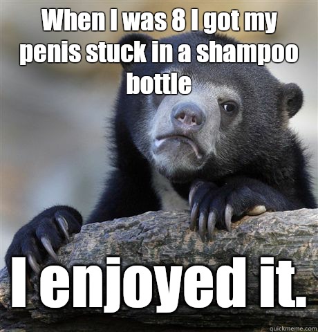 When I was 8 I got my penis stuck in a shampoo bottle I enjoyed it.  Confession Bear