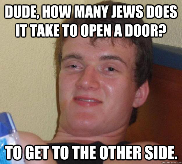 Dude, How many jews does it take to open a door?  To get to the other side.  10 Guy