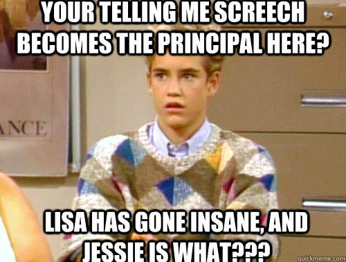 Your telling me screech becomes the principal here? Lisa has gone insane, and Jessie is what??? - Your telling me screech becomes the principal here? Lisa has gone insane, and Jessie is what???  Arrogant 90s Kid