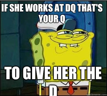 If she works at DQ that's your Q To give her the D  She wants the D