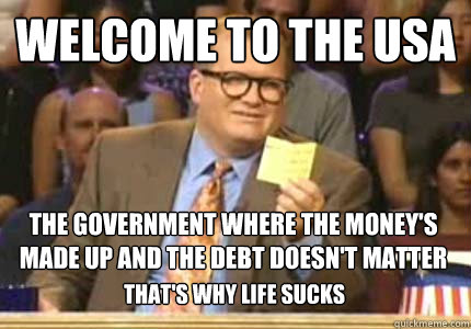 WELCOME TO the USA the government where the money's made up and the debt doesn't matter that's why life sucks  Whose Line